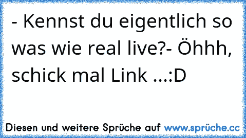 - Kennst du eigentlich so was wie real live?
- Öhhh, schick mal Link ...
:D