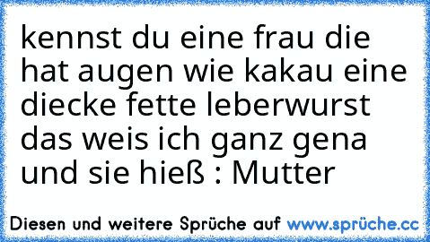 kennst du eine frau die hat augen wie kakau eine diecke fette leberwurst das weis ich ganz gena und sie hieß : Mutter