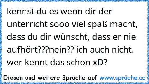 kennst du es wenn dir der unterricht sooo viel spaß macht, dass du dir wünscht, dass er nie aufhört???
nein?? ich auch nicht. wer kennt das schon xD?