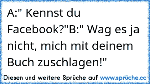 A:" Kennst du Facebook?"
B:" Wag es ja nicht, mich mit deinem Buch zuschlagen!"