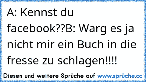 A: Kennst du facebook??
B: Warg es ja nicht mir ein Buch in die fresse zu schlagen!!!!