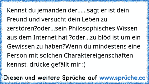 Kennst du jemanden der...
...sagt er ist dein Freund und versucht dein Leben zu zerstören?
oder
...sein Philosophisches Wissen aus dem Internet hat ?
oder
...zu blöd ist um ein Gewissen zu haben?
Wenn du mindestens eine Person mit solchen Charaktereigenschaften kennst, drücke gefällt mir :)