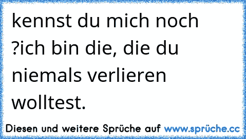 kennst du mich noch ?
ich bin die, die du niemals verlieren wolltest.