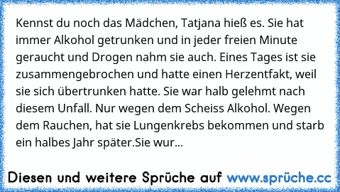 Kennst du noch das Mädchen, Tatjana hieß es. Sie hat immer Alkohol getrunken und in jeder freien Minute geraucht und Drogen nahm sie auch. Eines Tages ist sie zusammengebrochen und hatte einen Herzentfakt, weil sie sich übertrunken hatte. Sie war halb gelehmt nach diesem Unfall. Nur wegen dem Scheiss Alkohol. Wegen dem Rauchen, hat sie Lungenkrebs bekommen und starb ein halbes Jahr später.
Sie ...