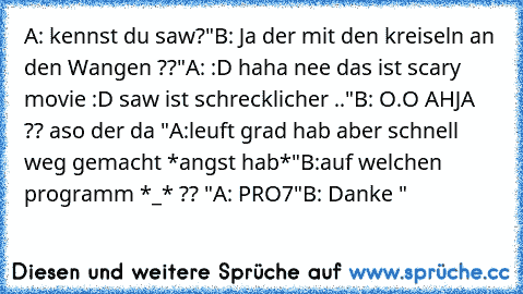 A: kennst du saw?"
B: Ja der mit den kreiseln an den Wangen ??"
A: :D haha nee das ist scary movie :D saw ist schrecklicher .."
B: O.O AHJA ?? aso der da "
A:leuft grad hab aber schnell weg gemacht *angst hab*"
B:auf welchen programm *_* ?? "
A: PRO7"
B: Danke "