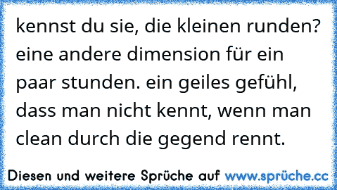 kennst du sie, die kleinen runden? eine andere dimension für ein paar stunden. ein geiles gefühl, dass man nicht kennt, wenn man clean durch die gegend rennt.