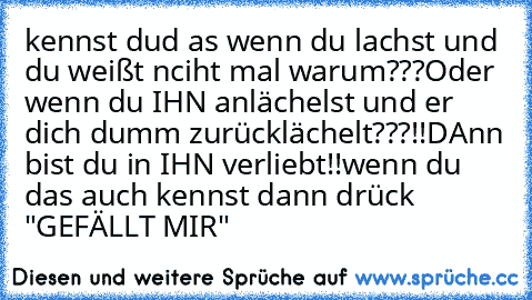 kennst dud as wenn du lachst und du weißt nciht mal warum???
Oder wenn du IHN anlächelst und er dich dumm zurücklächelt???!!
DAnn bist du in IHN verliebt!!♥♥♥
wenn du das auch kennst dann drück "GEFÄLLT MIR"