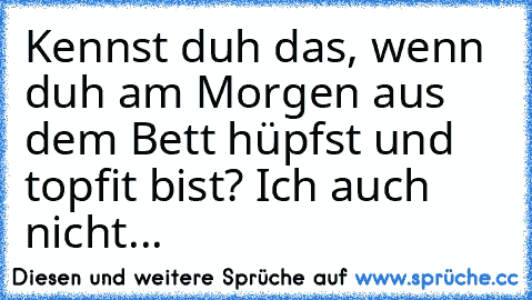 Kennst duh das, wenn duh am Morgen aus dem Bett hüpfst und topfit bist? Ich auch nicht...