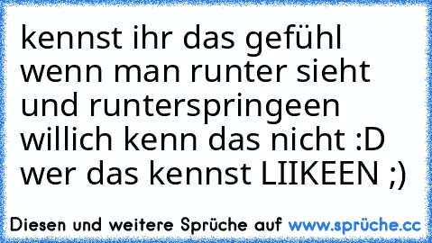 kennst ihr das gefühl wenn man runter sieht und runterspringeen will
ich kenn das nicht 
:D 
wer das kennst LIIKEEN ;)