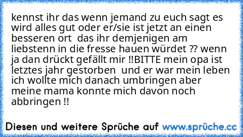 kennst ihr das wenn jemand zu euch sagt es wird alles gut oder er/sie ist jetzt an einen besseren ort  das ihr demjenigen am liebstenn in die fresse hauen würdet ?? 
wenn ja dan drückt gefällt mir !!BITTE mein opa ist letztes jahr gestorben  und er war mein leben ich wollte mich danach umbringen aber meine mama konnte mich davon noch abbringen !!