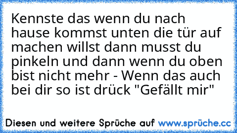 Kennste das wenn du nach hause kommst unten die tür auf machen willst dann musst du pinkeln und dann wenn du oben bist nicht mehr 
- Wenn das auch bei dir so ist drück "Gefällt mir"