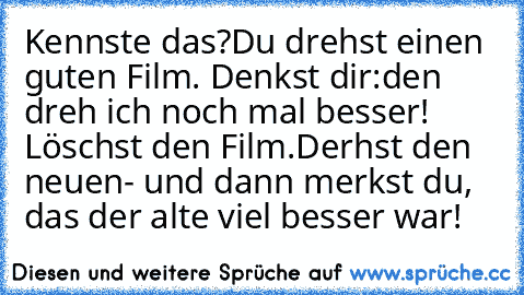 Kennste das?
Du drehst einen guten Film. Denkst dir:
den dreh ich noch mal besser! Löschst den Film.
Derhst den neuen- und dann merkst du, das der alte viel besser war!