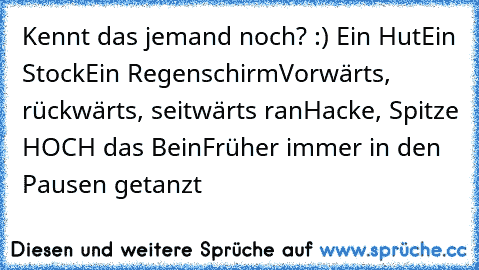 Kennt das jemand noch? :) ♥
Ein Hut
Ein Stock
Ein Regenschirm
Vorwärts, rückwärts, seitwärts ran
Hacke, Spitze HOCH das Bein
Früher immer in den Pausen getanzt ♥