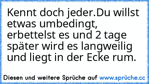 Kennt doch jeder.
Du willst etwas umbedingt, erbettelst es und 2 tage später wird es langweilig und liegt in der Ecke rum.