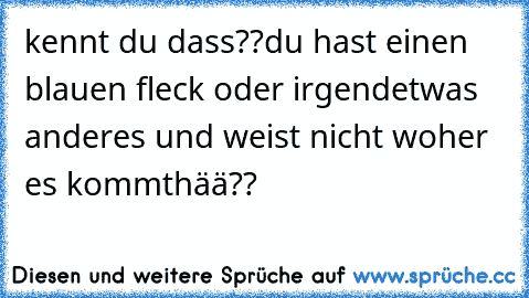 kennt du dass??
du hast einen blauen fleck oder irgendetwas anderes und weist nicht woher es kommt
hää??