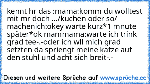 kennt hr das :
mama:komm du wolltest mit mr doch .../kuchen oder so/ machen
ich:okey warte kurz
*1 mnute später*
ok mam
mama:warte ich trink grad tee
-.-
oder ich wll mich grad setzten da spriengt meine katze auf den stuhl und acht sich breit
-.-