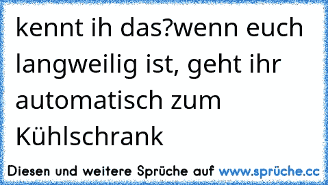 kennt ih das?
wenn euch langweilig ist, geht ihr automatisch zum Kühlschrank