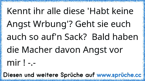 Kennt ihr alle diese 'Habt keine Angst Wrbung'?
 Geht sie euch auch so auf'n Sack?
  Bald haben die Macher davon Angst vor mir ! -.-