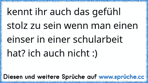 kennt ihr auch das gefühl stolz zu sein wenn man einen einser in einer schularbeit hat? ich auch nicht :)