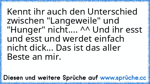 Kennt ihr auch den Unterschied zwischen "Langeweile" und "Hunger" nicht.... ^^ Und ihr esst und esst und werdet einfach nicht dick... Das ist das aller Beste an mir.