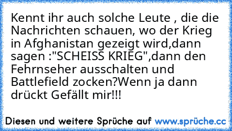 Kennt ihr auch solche Leute , die die Nachrichten schauen, wo der Krieg in Afghanistan gezeigt wird,dann sagen :"SCHEISS KRIEG",dann den Fehrnseher ausschalten und Battlefield zocken?
Wenn ja dann drückt Gefällt mir!!!