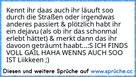 Kennt ihr daas auch ihr läuuft soo durch die Straßen oder irgendwas anderes passiert & plötzlich habt ihr ein dejavu (als ob ihr das schonmal erlebt hättet) & merkt dann das ihr davoon geträumt haabt...:S ICH FINDS VOLL GAIL HAHA WENNS AUCH SOO IST Liikkeen ;)