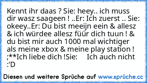 Kennt ihr daas ? 
Sie: heey.. ich muss dir wasz saageen ! ..
Er: Ich zuerst .. ♥
Sie: okeey..
Er: Du bist meeijn eein & allesz & ich würdee allesz füür dich tuun ! & du bist mir auch 1000 mal wichtiger als meine xbox & meine play station ! ;**
Ich liebe dich !
Sie: ♥ ♥ ♥ ♥ 
Ich auch nicht :'D