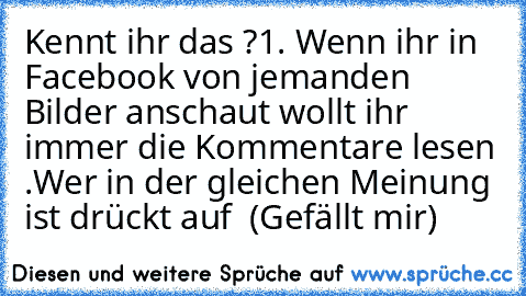 Kennt ihr das ?
1. Wenn ihr in Facebook von jemanden Bilder anschaut wollt ihr immer die Kommentare lesen .
Wer in der gleichen Meinung ist drückt auf  (Gefällt mir)