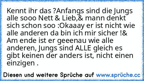 Kennt ihr das ?
Anfangs sind die Jungs alle sooo Nett & Lieb,
& mann denkt sich schon soo :
Okaaay er ist nicht wie alle anderen da bin ich mir sicher !
& Am ende ist er geeenau wie alle anderen, Jungs sind ALLE gleich es gibt keinen der anders ist, nicht einen einzigen .