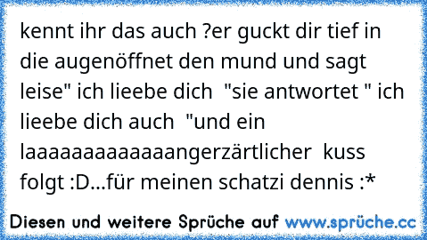 kennt ihr das auch ?
er guckt dir tief in die augen
öffnet den mund und sagt leise
" ich lieebe dich ♥ "
sie antwortet " ich lieebe dich auch ♥ "
und ein laaaaaaaaaaaaangerzärtlicher  kuss folgt :D
...
für meinen schatzi dennis :* ♥