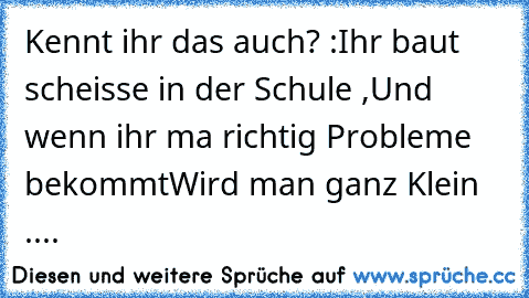 Kennt ihr das auch? :
Ihr baut scheisse in der Schule ,
Und wenn ihr ma richtig Probleme bekommt
Wird man ganz Klein ....