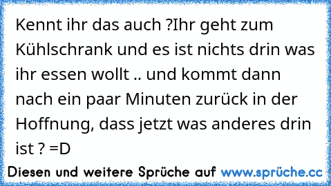 Kennt ihr das auch ?
Ihr geht zum Kühlschrank und es ist nichts drin was ihr essen wollt .. und kommt dann nach ein paar Minuten zurück in der Hoffnung, dass jetzt was anderes drin ist ? =D