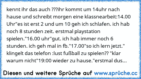 kennt ihr das auch ???
ihr kommt um 14uhr nach hause und schreibt morgen eine klassnearbeit:
14.00 Uhr
"es ist erst 2 und um 10 geh ich schlafen. ich hab noch 8 stunden zeit. erstmal playstation spielen."
16.00 uhr
"gut. ich hab immer noch 6 stunden. ich geh mal in fb."
17.00
"so ich lern jetzt." klingelt das telefon :lust fußball zu spielen?? "klar warum nicht"
19:00 wieder zu hause.
"erstmal ...