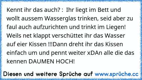 Kennt ihr das auch? :  Ihr liegt im Bett und wollt aussem Wasserglas trinken, seid aber zu faul auch aufzurichten und trinkt im Liegen! Weils net klappt verschüttet ihr das Wasser auf eier Kissen !!!
Dann dreht ihr das Kissen einfach um und pennt weiter xD
An alle die das kennen DAUMEN HOCH!