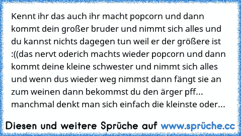 Kennt ihr das auch ihr macht popcorn und dann kommt dein großer bruder und nimmt sich alles und du kannst nichts dagegen tun weil er der größere ist :((
das nervt oder
ich machts wieder popcorn und dann kommt deine kleine schwester und nimmt sich alles und wenn dus wieder weg nimmst dann fängt sie an zum weinen dann bekommst du den ärger 
pff... manchmal denkt man sich einfach die kleinste oder...