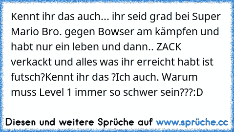 Kennt ihr das auch... 
ihr seid grad bei Super Mario Bro. gegen Bowser am kämpfen und habt nur ein leben und dann.. ZACK verkackt und alles was ihr erreicht habt ist futsch?
Kennt ihr das ?
Ich auch. Warum muss Level 1 immer so schwer sein???
:D