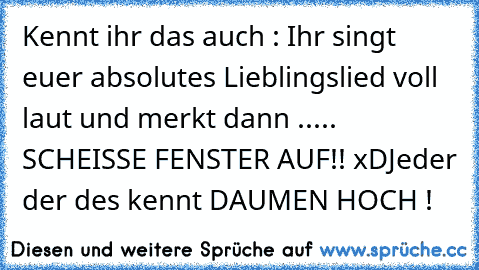 Kennt ihr das auch : Ihr singt euer absolutes Lieblingslied voll laut und merkt dann ..... SCHEISSE FENSTER AUF!! xD
Jeder der des kennt DAUMEN HOCH !