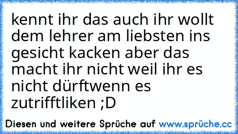 kennt ihr das auch ihr wollt dem lehrer am liebsten ins gesicht kacken aber das macht ihr nicht weil ihr es nicht dürft
wenn es zutrifft
liken ;D