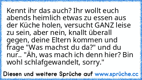 Kennt ihr das auch? Ihr wollt euch abends heimlich etwas zu essen aus der Küche holen, versucht GANZ leise zu sein, aber nein, knallt überall gegen, deine Eltern kommen und frage "Was machst du da?" und du nur.. "Äh, was mach ich denn hier? Bin wohl schlafgewandelt, sorry."