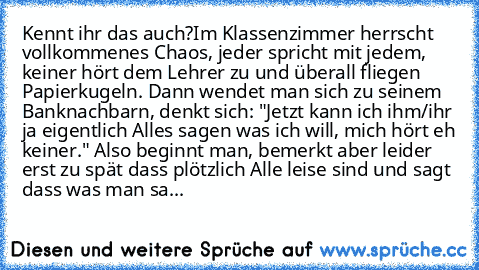 Kennt ihr das auch?
Im Klassenzimmer herrscht vollkommenes Chaos, jeder spricht mit jedem, keiner hört dem Lehrer zu und überall fliegen Papierkugeln. Dann wendet man sich zu seinem Banknachbarn, denkt sich: "Jetzt kann ich ihm/ihr ja eigentlich Alles sagen was ich will, mich hört eh keiner." Also beginnt man, bemerkt aber leider erst zu spät dass plötzlich Alle leise sind und sagt dass was man...