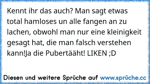 Kennt ihr das auch? Man sagt etwas total hamloses un alle fangen an zu lachen, obwohl man nur eine kleinigkeit gesagt hat, die man falsch verstehen kann!
Ja die Pubertääht! LIKEN ;D