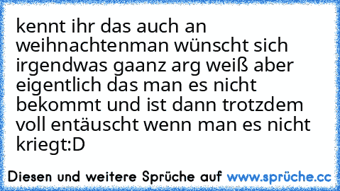 kennt ihr das auch an weihnachten
man wünscht sich irgendwas gaanz arg weiß aber eigentlich das man es nicht bekommt und ist dann trotzdem voll entäuscht wenn man es nicht kriegt:D