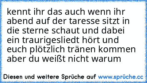 kennt ihr das auch wenn ihr abend auf der taresse sitzt in die sterne schaut und dabei ein traurigesliedt hört und euch plötzlich tränen kommen aber du weißt nicht warum