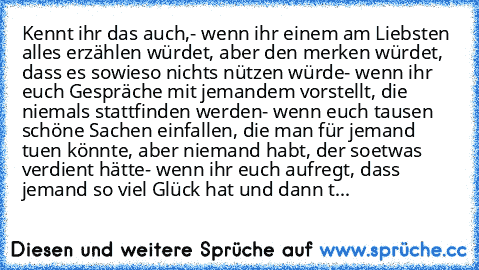 Kennt ihr das auch,
- wenn ihr einem am Liebsten alles erzählen würdet, aber den merken würdet, dass es sowieso nichts nützen würde
- wenn ihr euch Gespräche mit jemandem vorstellt, die niemals stattfinden werden
- wenn euch tausen schöne Sachen einfallen, die man für jemand tuen könnte, aber niemand habt, der soetwas verdient hätte
- wenn ihr euch aufregt, dass jemand so viel Glück hat und dan...