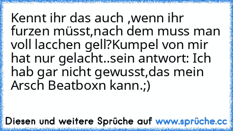 Kennt ihr das auch ,wenn ihr furzen müsst,nach dem muss man voll lacchen gell?
Kumpel von mir hat nur gelacht..
sein antwort: Ich hab gar nicht gewusst,das mein Arsch Beatboxn kann.;)