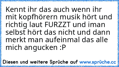 Kennt ihr das auch wenn ihr mit kopfhörern musik hört und richtig laut FURZZT und iman selbst hört das nicht und dann merkt man aufeinmal das alle mich angucken :P