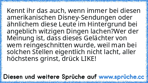 Kennt ihr das auch, wenn immer bei diesen amerikanischen Disney-Sendungen oder ähnlichem diese Leute im Hintergrund bei angeblich witzigen Dingen lachen?
Wer der Meinung ist, dass dieses Gelächter von wem reingeschnitten wurde, weil man bei solchen Stellen eigentlich nicht lacht, aller höchstens grinst, drück LIKE!