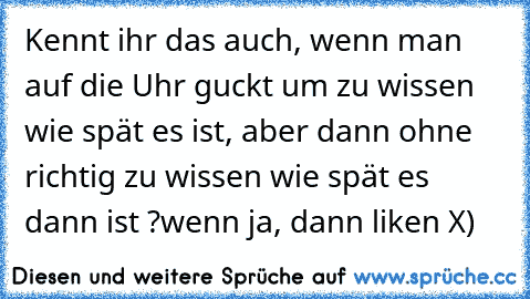 Kennt ihr das auch, wenn man auf die Uhr guckt um zu wissen wie spät es ist, aber dann ohne richtig zu wissen wie spät es dann ist ?
wenn ja, dann liken X)