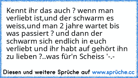 Kennt ihr das auch ? wenn man verliebt ist,und der schwarm es weiss,und man 2 jahre wartet bis was passiert ? und dann der schwarm sich endlich in euch verliebt und ihr habt auf gehört ihn zu lieben ?..was für'n Scheiss '-.-