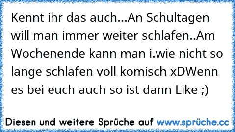 Kennt ihr das auch...
An Schultagen will man immer weiter schlafen..
Am Wochenende kann man i.wie nicht so lange schlafen voll komisch xD
Wenn es bei euch auch so ist dann Like ;)